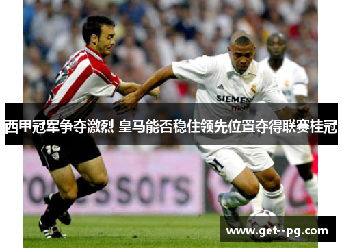 西甲冠军争夺激烈 皇马能否稳住领先位置夺得联赛桂冠 西甲冠军争夺激烈 皇马能否稳住领先位置夺得联赛桂冠