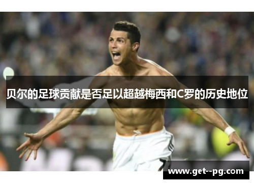 贝尔的足球贡献是否足以超越梅西和C罗的历史地位 贝尔的足球贡献是否足以超越梅西和C罗的历史地位