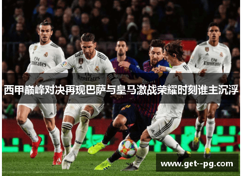 西甲巅峰对决再现巴萨与皇马激战荣耀时刻谁主沉浮