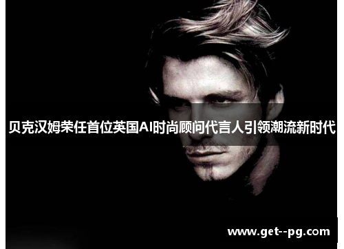 贝克汉姆荣任首位英国AI时尚顾问代言人引领潮流新时代