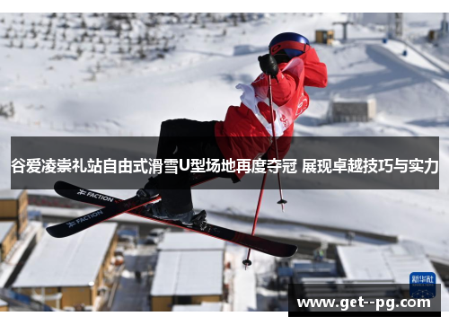 谷爱凌崇礼站自由式滑雪U型场地再度夺冠 展现卓越技巧与实力