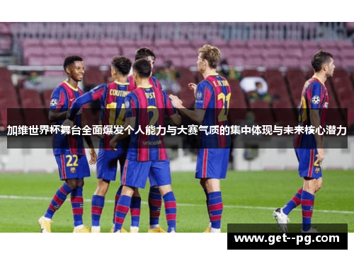 加维世界杯舞台全面爆发个人能力与大赛气质的集中体现与未来核心潜力 加维世界杯舞台全面爆发个人能力与大赛气质的集中体现与未来核心潜力