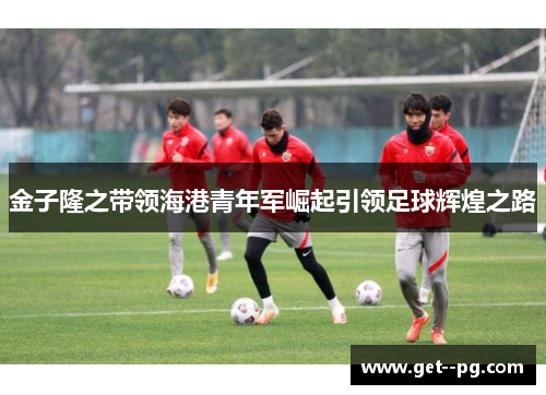金子隆之带领海港青年军崛起引领足球辉煌之路