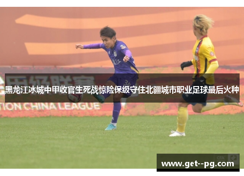 黑龙江冰城中甲收官生死战惊险保级守住北疆城市职业足球最后火种