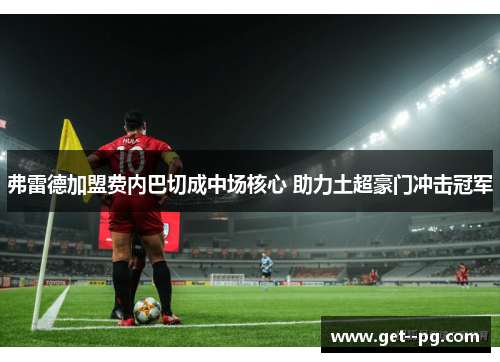 弗雷德加盟费内巴切成中场核心 助力土超豪门冲击冠军